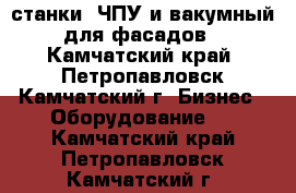 станки: ЧПУ и вакумный для фасадов - Камчатский край, Петропавловск-Камчатский г. Бизнес » Оборудование   . Камчатский край,Петропавловск-Камчатский г.